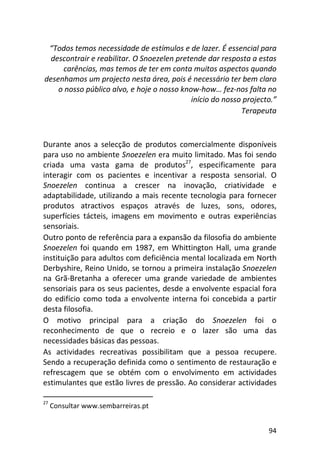 94
“Todos temos necessidade de estímulos e de lazer. É essencial para
descontrair e reabilitar. O Snoezelen pretende dar resposta a estas
carências, mas temos de ter em conta muitos aspectos quando
desenhamos um projecto nesta área, pois é necessário ter bem claro
o nosso público alvo, e hoje o nosso know-how… fez-nos falta no
início do nosso projecto.”
Terapeuta
Durante anos a selecção de produtos comercialmente disponíveis
para uso no ambiente Snoezelen era muito limitado. Mas foi sendo
criada uma vasta gama de produtos27
, especificamente para
interagir com os pacientes e incentivar a resposta sensorial. O
Snoezelen continua a crescer na inovação, criatividade e
adaptabilidade, utilizando a mais recente tecnologia para fornecer
produtos atractivos espaços através de luzes, sons, odores,
superfícies tácteis, imagens em movimento e outras experiências
sensoriais.
Outro ponto de referência para a expansão da filosofia do ambiente
Snoezelen foi quando em 1987, em Whittington Hall, uma grande
instituição para adultos com deficiência mental localizada em North
Derbyshire, Reino Unido, se tornou a primeira instalação Snoezelen
na Grã-Bretanha a oferecer uma grande variedade de ambientes
sensoriais para os seus pacientes, desde a envolvente espacial fora
do edifício como toda a envolvente interna foi concebida a partir
desta filosofia.
O motivo principal para a criação do Snoezelen foi o
reconhecimento de que o recreio e o lazer são uma das
necessidades básicas das pessoas.
As actividades recreativas possibilitam que a pessoa recupere.
Sendo a recuperação definida como o sentimento de restauração e
refrescagem que se obtém com o envolvimento em actividades
estimulantes que estão livres de pressão. Ao considerar actividades
27
Consultar www.sembarreiras.pt
 