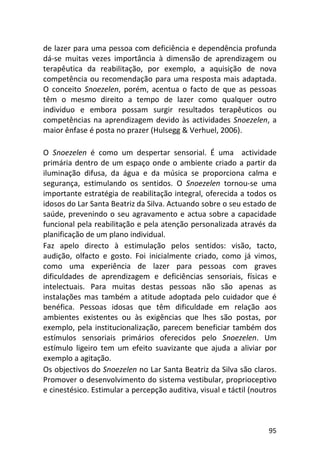 95
de lazer para uma pessoa com deficiência e dependência profunda
dá-se muitas vezes importância à dimensão de aprendizagem ou
terapêutica da reabilitação, por exemplo, a aquisição de nova
competência ou recomendação para uma resposta mais adaptada.
O conceito Snoezelen, porém, acentua o facto de que as pessoas
têm o mesmo direito a tempo de lazer como qualquer outro
individuo e embora possam surgir resultados terapêuticos ou
competências na aprendizagem devido às actividades Snoezelen, a
maior ênfase é posta no prazer (Hulsegg & Verhuel, 2006).
O Snoezelen é como um despertar sensorial. É uma actividade
primária dentro de um espaço onde o ambiente criado a partir da
iluminação difusa, da água e da música se proporciona calma e
segurança, estimulando os sentidos. O Snoezelen tornou-se uma
importante estratégia de reabilitação integral, oferecida a todos os
idosos do Lar Santa Beatriz da Silva. Actuando sobre o seu estado de
saúde, prevenindo o seu agravamento e actua sobre a capacidade
funcional pela reabilitação e pela atenção personalizada através da
planificação de um plano individual.
Faz apelo directo à estimulação pelos sentidos: visão, tacto,
audição, olfacto e gosto. Foi inicialmente criado, como já vimos,
como uma experiência de lazer para pessoas com graves
dificuldades de aprendizagem e deficiências sensoriais, físicas e
intelectuais. Para muitas destas pessoas não são apenas as
instalações mas também a atitude adoptada pelo cuidador que é
benéfica. Pessoas idosas que têm dificuldade em relação aos
ambientes existentes ou às exigências que lhes são postas, por
exemplo, pela institucionalização, parecem beneficiar também dos
estímulos sensoriais primários oferecidos pelo Snoezelen. Um
estímulo ligeiro tem um efeito suavizante que ajuda a aliviar por
exemplo a agitação.
Os objectivos do Snoezelen no Lar Santa Beatriz da Silva são claros.
Promover o desenvolvimento do sistema vestibular, proprioceptivo
e cinestésico. Estimular a percepção auditiva, visual e táctil (noutros
 