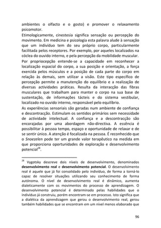 96
ambientes o olfacto e o gosto) e promover o relaxamento
psicomotor.
Etimologicamente, cinestesia significa sensação ou percepção do
movimento. Em medicina e psicologia esta palavra alude à sensação
que um indivíduo tem do seu próprio corpo, particularmente
facilitada pelos receptores. Por exemplo, por aqueles localizados na
cóclea do ouvido interno, e pela percepção da mobilidade muscular.
Por propriocepção entende-se a capacidade em reconhecer a
localização espacial do corpo, a sua posição e orientação, a força
exercida pelos músculos e a posição de cada parte do corpo em
relação às demais, sem utilizar a visão. Este tipo específico de
percepção permite a manutenção do equilíbrio e a realização de
diversas actividades práticas. Resulta da interacção das fibras
musculares que trabalham para manter o corpo na sua base de
sustentação, de informações tácteis e do sistema vestibular,
localizado no ouvido interno, responsável pelo equilíbrio.
As experiências sensoriais são geradas num ambiente de confiança
e descontracção. Estimulam os sentidos primários sem necessidade
de actividade intelectual. A confiança e a descontracção são
encorajadas por uma abordagem não-directiva. A essência é
possibilitar à pessoa tempo, espaço e oportunidade de relaxar e de
se sentir único. A atenção é focalizada na pessoa. É reconhecido que
o Snoezelen pode ter um grande valor terapêutico na medida em
que proporciona oportunidades de exploração e desenvolvimento
potencial28
.
28
Vygotsky descreve dois níveis de desenvolvimento, denominados
desenvolvimento real e desenvolvimento potencial. O desenvolvimento
real é aquele que já foi consolidado pelo indivíduo, de forma a torná-lo
capaz de resolver situações utilizando seu conhecimento de forma
autónoma. O nível de desenvolvimento real é dinâmico, aumenta
dialeticamente com os movimentos do processo de aprendizagem. O
desenvolvimento potencial é determinado pelas habilidades que o
indivíduo já construiu, porém encontram-se em processo. Isto significa que
a dialética da aprendizagem que gerou o desenvolvimento real, gerou
também habilidades que se encontram em um nível menos elaborado que
 