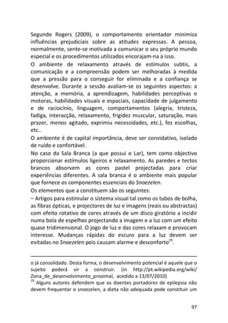 97
Segundo Rogers (2009), o comportamento orientador minimiza
influências prejudiciais sobre as atitudes expressas. A pessoa,
normalmente, sente-se motivada a comunicar o seu próprio mundo
especial e os procedimentos utilizados encorajam-na a isso.
O ambiente de relaxamento através de estímulos subtis, a
comunicação e a compreensão podem ser melhoradas à medida
que a pressão para o conseguir for eliminada e a confiança se
desenvolve. Durante a sessão avaliam-se os seguintes aspectos: a
atenção, a memória, a aprendizagem, habilidades perceptivas e
motoras, habilidades visuais e espaciais, capacidade de julgamento
e de raciocínio, linguagem, comportamentos (alegria, tristeza,
fadiga, interacção, relaxamento, frigidez muscular, saturação, mais
prazer, menos agitado, exprimiu necessidades, etc.), fez escolhas,
etc..
O ambiente é de capital importância, deve ser convidativo, isolado
de ruído e confortável.
No caso da Sala Branca (a que possui o Lar), tem como objectivo
proporcionar estímulos ligeiros e relaxamento. As paredes e tectos
brancos absorvem as cores pastel projectadas para criar
experiências diferentes. A sala branca é o ambiente mais popular
que fornece os componentes essenciais do Snoezelen.
Os elementos que a constituem são os seguintes:
– Artigos para estimular o sistema visual tal como os tubos de bolha,
as fibras ópticas, e projectores de luz e imagens (reais ou abstractas)
com efeito rotativo de cores através de um disco giratório a incidir
numa bola de espelhos projectando a imagem e a luz com um efeito
quase tridimensional. O jogo de luz e das cores relaxam e provocam
interesse. Mudanças rápidas do escuro para a luz devem ser
evitadas no Snoezelen pois causam alarme e desconforto29
.
o já consolidado. Desta forma, o desenvolvimento potencial é aquele que o
sujeito poderá vir a construir. (in http://pt.wikipedia.org/wiki/
Zona_de_desenvolvimento_proximal, acedido a 13/07/2010)
29
Alguns autores defendem que os doentes portadores de epilepsia não
devem frequentar o snoezelen, a dieta não adequada pode constituir um
 