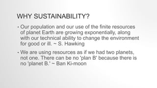 WHY SUSTAINABILITY?
• Our population and our use of the finite resources
of planet Earth are growing exponentially, along
with our technical ability to change the environment
for good or ill. ~ S. Hawking
• We are using resources as if we had two planets,
not one. There can be no 'plan B' because there is
no 'planet B.' ~ Ban Ki-moon
 