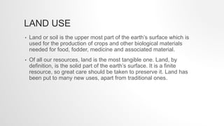 LAND USE
• Land or soil is the upper most part of the earth’s surface which is
used for the production of crops and other biological materials
needed for food, fodder, medicine and associated material.
• Of all our resources, land is the most tangible one. Land, by
definition, is the solid part of the earth’s surface. It is a finite
resource, so great care should be taken to preserve it. Land has
been put to many new uses, apart from traditional ones.
 