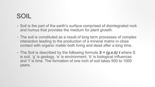 SOIL
• Soil is the part of the earth’s surface comprised of disintegrated rock
and humus that provides the medium for plant growth.
• The soil is constituted as a result of long term processes of complex
interaction leading to the production of a mineral matrix in close
contact with organic matter both living and dead after a long time.
• The Soil is described by the following formula S = (g.e.b) t where S
is soil, ‘g’ is geology, ‘e’ is environment; ‘b’ is biological influences
and ‘t’ is time. The formation of one inch of soil takes 500 to 1000
years.
 