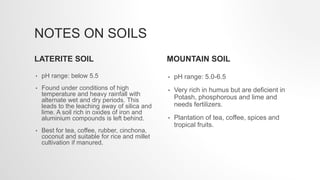 NOTES ON SOILS
LATERITE SOIL
• pH range: below 5.5
• Found under conditions of high
temperature and heavy rainfall with
alternate wet and dry periods. This
leads to the leaching away of silica and
lime. A soil rich in oxides of iron and
aluminium compounds is left behind.
• Best for tea, coffee, rubber, cinchona,
coconut and suitable for rice and millet
cultivation if manured.
MOUNTAIN SOIL
• pH range: 5.0-6.5
• Very rich in humus but are deficient in
Potash, phosphorous and lime and
needs fertilizers.
• Plantation of tea, coffee, spices and
tropical fruits.
 
