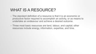 WHAT IS A RESOURCE?
• The standard definition of a resource is that it is an economic or
productive factor required to accomplish an activity, or as means to
undertake an endeavour and achieve a desired outcome.
• Three most basic resources are land, labour, and capital; other
resources include energy, information, expertise, and time.
 