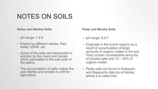 NOTES ON SOILS
• pH range: > 8.5
• Known by different names: Reh,
kallar, USAR, etc.
• Some of the salts are transported in
solution by the rivers and canals,
which percolates in the sub-soils of
the plains.
• The accumulation of salts makes the
soil infertile and renders it unfit for
agriculture.
• pH range: 6.5-7
• Originate in the humid regions as a
result of accumulation of large
amounts of organic matter in the soil.
They contain considerable amounts
of soluble salts and 10 – 40% of
organic matter.
• Peaty soils are found in Kottayam
and Alappuzha districts of Kerala,
where it is called Kari
Saline and Alkaline Soils Peaty and Marshy Soils
 