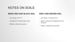 NOTES ON SOILS
MIXED RED AND BLACK SOIL
• pH range: 6.5-7.5
• Scattered in Peninsular India.
• Millets, wheat are grown.
GREY AND BROWN SOIL
• pH range: 7.6-above 8.5
• Semi- arid tract of Rajasthan and
Gujarat.
• Cotton, oilseeds are grown.
 