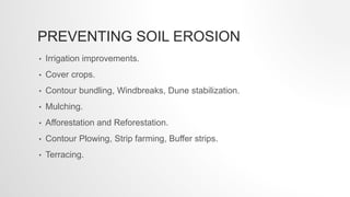 PREVENTING SOIL EROSION
• Irrigation improvements.
• Cover crops.
• Contour bundling, Windbreaks, Dune stabilization.
• Mulching.
• Afforestation and Reforestation.
• Contour Plowing, Strip farming, Buffer strips.
• Terracing.
 