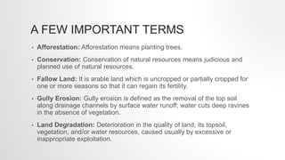 A FEW IMPORTANT TERMS
• Afforestation: Afforestation means planting trees.
• Conservation: Conservation of natural resources means judicious and
planned use of natural resources.
• Fallow Land: It is arable land which is uncropped or partially cropped for
one or more seasons so that it can regain its fertility.
• Gully Erosion: Gully erosion is defined as the removal of the top soil
along drainage channels by surface water runoff; water cuts deep ravines
in the absence of vegetation.
• Land Degradation: Deterioration in the quality of land, its topsoil,
vegetation, and/or water resources, caused usually by excessive or
inappropriate exploitation.
 