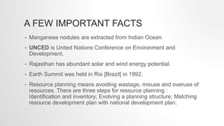 A FEW IMPORTANT FACTS
• Manganese nodules are extracted from Indian Ocean.
• UNCED is United Nations Conference on Environment and
Development.
• Rajasthan has abundant solar and wind energy potential.
• Earth Summit was held in Rio [Brazil] in 1992.
• Resource planning means avoiding wastage, misuse and overuse of
resources. There are three steps for resource planning :
Identification and inventory; Evolving a planning structure; Matching
resource development plan with national development plan.
 