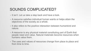 SOUNDS COMPLICATED?
• It isn’t. Let us take a step back and have a look.
• A resource satisfies individual human wants or helps attain the
objectives of the society as a whole.
• It also refers to the positive interaction between humankind and
nature.
• A resource is any physical material constituting part of Earth that
people need and value. Natural materials become resources when
humans value them.
• The uses and values of resources change from place to place and
from time to time.
 
