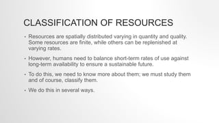 CLASSIFICATION OF RESOURCES
• Resources are spatially distributed varying in quantity and quality.
Some resources are finite, while others can be replenished at
varying rates.
• However, humans need to balance short-term rates of use against
long-term availability to ensure a sustainable future.
• To do this, we need to know more about them; we must study them
and of course, classify them.
• We do this in several ways.
 