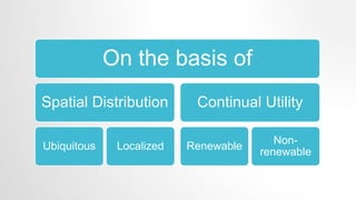 On the basis of
Spatial Distribution
Ubiquitous Localized
Continual Utility
Renewable
Non-
renewable
 