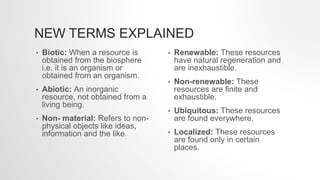NEW TERMS EXPLAINED
• Biotic: When a resource is
obtained from the biosphere
i.e. it is an organism or
obtained from an organism.
• Abiotic: An inorganic
resource, not obtained from a
living being.
• Non- material: Refers to non-
physical objects like ideas,
information and the like.
• Renewable: These resources
have natural regeneration and
are inexhaustible.
• Non-renewable: These
resources are finite and
exhaustible.
• Ubiquitous: These resources
are found everywhere.
• Localized: These resources
are found only in certain
places.
 