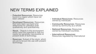 NEW TERMS EXPLAINED
• Potential Resources: Resources
found in a region which have not
been utilised.
• Developed Resources: Resources
that have been surveyed and
determined for utilisation both
qualitatively and quantitatively.
• Stock: Objects in the environment
which have the potential to fulfil our
needs but generally inaccessible at
present level of technology.
• Reserves: Subset of the stock; which
are yet to be put into use with present
technology.
• Individual Resources: Resources
owned by individuals
• Community Resources: Resources
owned by community as a whole.
• National Resources: Resources
owned by Individual Countries.
• International Resources:
Resources regulated by International
.
 