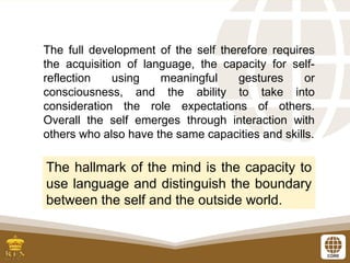 The full development of the self therefore requires
the acquisition of language, the capacity for self-
reflection using meaningful gestures or
consciousness, and the ability to take into
consideration the role expectations of others.
Overall the self emerges through interaction with
others who also have the same capacities and skills.
The hallmark of the mind is the capacity to
use language and distinguish the boundary
between the self and the outside world.
 