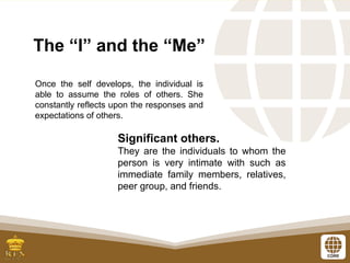 The “I” and the “Me”
Significant others.
They are the individuals to whom the
person is very intimate with such as
immediate family members, relatives,
peer group, and friends.
Once the self develops, the individual is
able to assume the roles of others. She
constantly reflects upon the responses and
expectations of others.
 