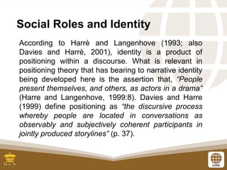 Social Roles and Identity
According to Harrè and Langenhove (1993; also
Davies and Harrè, 2001), identity is a product of
positioning within a discourse. What is relevant in
positioning theory that has bearing to narrative identity
being developed here is the assertion that, “People
present themselves, and others, as actors in a drama”
(Harre and Langenhove, 1999:8). Davies and Harre
(1999) define positioning as “the discursive process
whereby people are located in conversations as
observably and subjectively coherent participants in
jointly produced storylines” (p. 37).
 