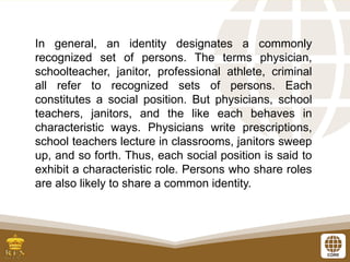 In general, an identity designates a commonly
recognized set of persons. The terms physician,
schoolteacher, janitor, professional athlete, criminal
all refer to recognized sets of persons. Each
constitutes a social position. But physicians, school
teachers, janitors, and the like each behaves in
characteristic ways. Physicians write prescriptions,
school teachers lecture in classrooms, janitors sweep
up, and so forth. Thus, each social position is said to
exhibit a characteristic role. Persons who share roles
are also likely to share a common identity.
 