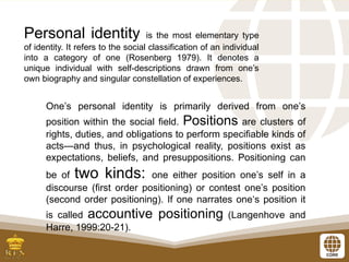Personal identity is the most elementary type
of identity. It refers to the social classification of an individual
into a category of one (Rosenberg 1979). It denotes a
unique individual with self-descriptions drawn from one’s
own biography and singular constellation of experiences.
One’s personal identity is primarily derived from one’s
position within the social field. Positions are clusters of
rights, duties, and obligations to perform specifiable kinds of
acts—and thus, in psychological reality, positions exist as
expectations, beliefs, and presuppositions. Positioning can
be of two kinds: one either position one’s self in a
discourse (first order positioning) or contest one’s position
(second order positioning). If one narrates one‘s position it
is called accountive positioning (Langenhove and
Harre, 1999:20-21).
 
