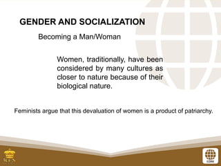GENDER AND SOCIALIZATION
Becoming a Man/Woman
Women, traditionally, have been
considered by many cultures as
closer to nature because of their
biological nature.
Feminists argue that this devaluation of women is a product of patriarchy.
 