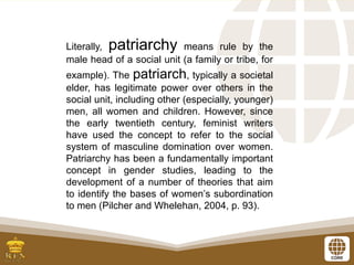Literally, patriarchy means rule by the
male head of a social unit (a family or tribe, for
example). The patriarch, typically a societal
elder, has legitimate power over others in the
social unit, including other (especially, younger)
men, all women and children. However, since
the early twentieth century, feminist writers
have used the concept to refer to the social
system of masculine domination over women.
Patriarchy has been a fundamentally important
concept in gender studies, leading to the
development of a number of theories that aim
to identify the bases of women’s subordination
to men (Pilcher and Whelehan, 2004, p. 93).
 