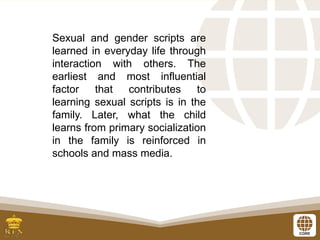 Sexual and gender scripts are
learned in everyday life through
interaction with others. The
earliest and most influential
factor that contributes to
learning sexual scripts is in the
family. Later, what the child
learns from primary socialization
in the family is reinforced in
schools and mass media.
 