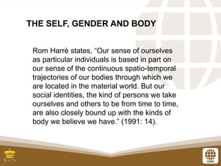 THE SELF, GENDER AND BODY
Rom Harrè states, “Our sense of ourselves
as particular individuals is based in part on
our sense of the continuous spatio-temporal
trajectories of our bodies through which we
are located in the material world. But our
social identities, the kind of persons we take
ourselves and others to be from time to time,
are also closely bound up with the kinds of
body we believe we have.” (1991: 14).
 