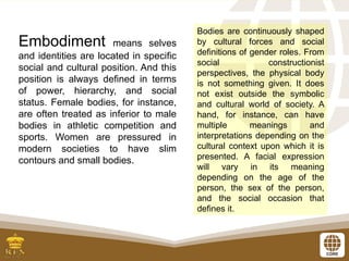Embodiment means selves
and identities are located in specific
social and cultural position. And this
position is always defined in terms
of power, hierarchy, and social
status. Female bodies, for instance,
are often treated as inferior to male
bodies in athletic competition and
sports. Women are pressured in
modern societies to have slim
contours and small bodies.
Bodies are continuously shaped
by cultural forces and social
definitions of gender roles. From
social constructionist
perspectives, the physical body
is not something given. It does
not exist outside the symbolic
and cultural world of society. A
hand, for instance, can have
multiple meanings and
interpretations depending on the
cultural context upon which it is
presented. A facial expression
will vary in its meaning
depending on the age of the
person, the sex of the person,
and the social occasion that
defines it.
 