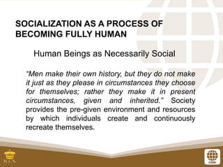 SOCIALIZATION AS A PROCESS OF
BECOMING FULLY HUMAN
Human Beings as Necessarily Social
“Men make their own history, but they do not make
it just as they please in circumstances they choose
for themselves; rather they make it in present
circumstances, given and inherited.” Society
provides the pre-given environment and resources
by which individuals create and continuously
recreate themselves.
 