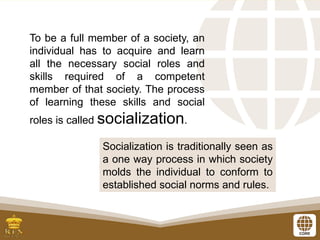 To be a full member of a society, an
individual has to acquire and learn
all the necessary social roles and
skills required of a competent
member of that society. The process
of learning these skills and social
roles is called socialization.
Socialization is traditionally seen as
a one way process in which society
molds the individual to conform to
established social norms and rules.
 