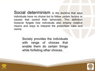 Social determinism is the doctrine that says
individuals have no choice but to follow certain factors or
causes that control their behaviors. This definition
however forgets how individuals also employ creative
means and ways to interpret the prescribed rules and
norms.
Society provides the individuals
with range of choices that
enable them do certain things
while forfeiting other choices.
 