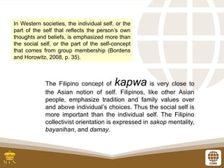In Western societies, the individual self, or the
part of the self that reflects the person’s own
thoughts and beliefs, is emphasized more than
the social self, or the part of the self-concept
that comes from group membership (Bordens
and Horowitz, 2008, p. 35).
The Filipino concept of kapwa is very close to
the Asian notion of self. Filipinos, like other Asian
people, emphasize tradition and family values over
and above individual’s choices. Thus the social self is
more important than the individual self. The Filipino
collectivist orientation is expressed in sakop mentality,
bayanihan, and damay.
 