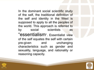 In the dominant social scientific study
of the self, the traditional definition of
the self and identity in the West is
supposed to apply to all the peoples of
the world. This approach is referred to
by social scientists as
“essentialism”. Essentialist view
of the self equates the self with certain
pre-given and unchanging
characteristics such as gender and
sexuality, language, and rationality or
reasoning capacity.
 