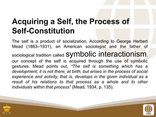 Acquiring a Self, the Process of
Self-Constitution
The self is a product of socialization. According to George Herbert
Mead (1863–1931), an American sociologist and the father of
sociological tradition called symbolic interactionism,
our concept of the self is acquired through the use of symbolic
gestures. Mead points out, “The self is something which has a
development; it is not there, at birth, but arises in the process of social
experience and activity, that is, develops in the given individual as a
result of his relations to that process as a whole and to other
individuals within that process” (Mead, 1934, p. 135).
 