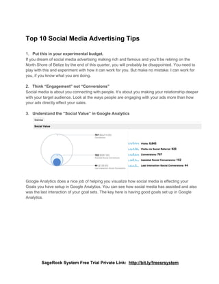 Top 10 Social Media Advertising Tips

1. Put this in your experimental budget.
If you dream of social media advertising making rich and famous and you’ll be retiring on the
North Shore of Belize by the end of this quarter, you will probably be disappointed. You need to
play with this and experiment with how it can work for you. But make no mistake: I can work for
you, if you know what you are doing.

2. Think “Engagement” not “Conversions”
Social media is about you connecting with people. It’s about you making your relationship deeper
with your target audience. Look at the ways people are engaging with your ads more than how
your ads directly effect your sales.

3. Understand the “Social Value” in Google Analytics




Google Analytics does a nice job of helping you visualize how social media is effecting your
Goals you have setup in Google Analytics. You can see how social media has assisted and also
was the last interaction of your goal sets. The key here is having good goals set up in Google
Analytics.




        SageRock System Free Trial Private Link:  http://bit.ly/freesrsystem
 