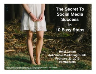 The Secret To
Social Media
Success
in
10 Easy Steps
Photo: https://ununsplash.imgix.net/34/kVEPcWcfSA2tgOpRz9Za__DSC0765.jpg?
q=75&fm=jpg&s=f6e772aabb5280c8956eb20ccba19be8
Heidi Cohen
Actionable Marketing Guide
February 23, 2015
#SMSecrets
 