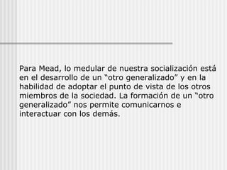 Para Mead, lo medular de nuestra socialización está
en el desarrollo de un “otro generalizado” y en la
habilidad de adoptar el punto de vista de los otros
miembros de la sociedad. La formación de un “otro
generalizado” nos permite comunicarnos e
interactuar con los demás.
 