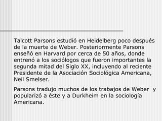 Talcott Parsons estudió en Heidelberg poco después
de la muerte de Weber. Posteriormente Parsons
enseñó en Harvard por cerca de 50 años, donde
entrenó a los sociólogos que fueron importantes la
segunda mitad del Siglo XX, incluyendo al reciente
Presidente de la Asociación Sociológica Americana,
Neil Smelser.
Parsons tradujo muchos de los trabajos de Weber y
popularizó a éste y a Durkheim en la sociología
Americana.
 