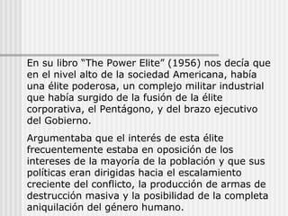 En su libro “The Power Elite” (1956) nos decía que
en el nivel alto de la sociedad Americana, había
una élite poderosa, un complejo militar industrial
que había surgido de la fusión de la élite
corporativa, el Pentágono, y del brazo ejecutivo
del Gobierno.
Argumentaba que el interés de esta élite
frecuentemente estaba en oposición de los
intereses de la mayoría de la población y que sus
políticas eran dirigidas hacia el escalamiento
creciente del conflicto, la producción de armas de
destrucción masiva y la posibilidad de la completa
aniquilación del género humano.
 