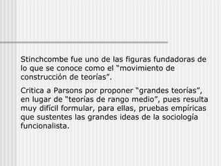 Stinchcombe fue uno de las figuras fundadoras de
lo que se conoce como el “movimiento de
construcción de teorías”.
Critica a Parsons por proponer “grandes teorías”,
en lugar de “teorías de rango medio”, pues resulta
muy difícil formular, para ellas, pruebas empíricas
que sustentes las grandes ideas de la sociología
funcionalista.
 