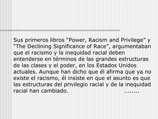 Sus primeros libros “Power, Racism and Privilege” y
“The Declining Significance of Race”, argumentaban
que el racismo y la inequidad racial deben
entenderse en términos de las grandes estructuras
de las clases y el poder, en los Estados Unidos
actuales. Aunque han dicho que él afirma que ya no
existe el racismo, él insiste en que el asunto es que
las estructuras del privilegio racial y de la inequidad
racial han cambiado. ........
 