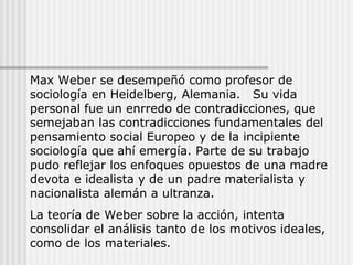 Max Weber se desempeñó como profesor de
sociología en Heidelberg, Alemania. Su vida
personal fue un enrredo de contradicciones, que
semejaban las contradicciones fundamentales del
pensamiento social Europeo y de la incipiente
sociología que ahí emergía. Parte de su trabajo
pudo reflejar los enfoques opuestos de una madre
devota e idealista y de un padre materialista y
nacionalista alemán a ultranza.
La teoría de Weber sobre la acción, intenta
consolidar el análisis tanto de los motivos ideales,
como de los materiales.
 