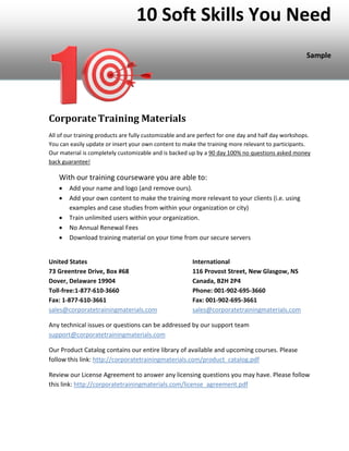 10 Soft Skills You Need
Sample
CorporateTraining Materials
All of our training products are fully customizable and are perfect for one day and half day workshops.
You can easily update or insert your own content to make the training more relevant to participants.
Our material is completely customizable and is backed up by a 90 day 100% no questions asked money
back guarantee!
With our training courseware you are able to:
• Add your name and logo (and remove ours).
• Add your own content to make the training more relevant to your clients (i.e. using
examples and case studies from within your organization or city)
• Train unlimited users within your organization.
• No Annual Renewal Fees
• Download training material on your time from our secure servers
United States International
73 Greentree Drive, Box #68 116 Provost Street, New Glasgow, NS
Dover, Delaware 19904 Canada, B2H 2P4
Toll-free:1-877-610-3660 Phone: 001-902-695-3660
Fax: 1-877-610-3661 Fax: 001-902-695-3661
sales@corporatetrainingmaterials.com sales@corporatetrainingmaterials.com
Any technical issues or questions can be addressed by our support team
support@corporatetrainingmaterials.com
Our Product Catalog contains our entire library of available and upcoming courses. Please
follow this link: http://corporatetrainingmaterials.com/product_catalog.pdf
Review our License Agreement to answer any licensing questions you may have. Please follow
this link: http://corporatetrainingmaterials.com/license_agreement.pdf
 