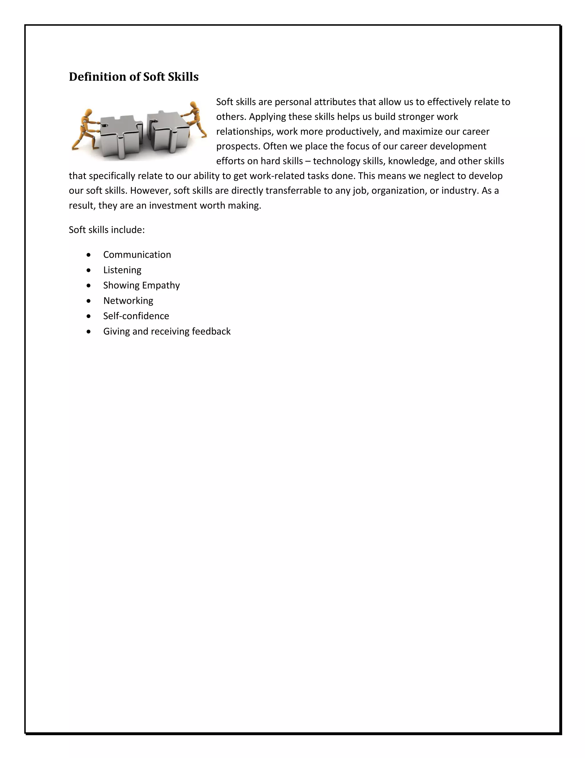 Definition of Soft Skills
Soft skills are personal attributes that allow us to effectively relate to
others. Applying these skills helps us build stronger work
relationships, work more productively, and maximize our career
prospects. Often we place the focus of our career development
efforts on hard skills – technology skills, knowledge, and other skills
that specifically relate to our ability to get work-related tasks done. This means we neglect to develop
our soft skills. However, soft skills are directly transferrable to any job, organization, or industry. As a
result, they are an investment worth making.
Soft skills include:
• Communication
• Listening
• Showing Empathy
• Networking
• Self-confidence
• Giving and receiving feedback
 