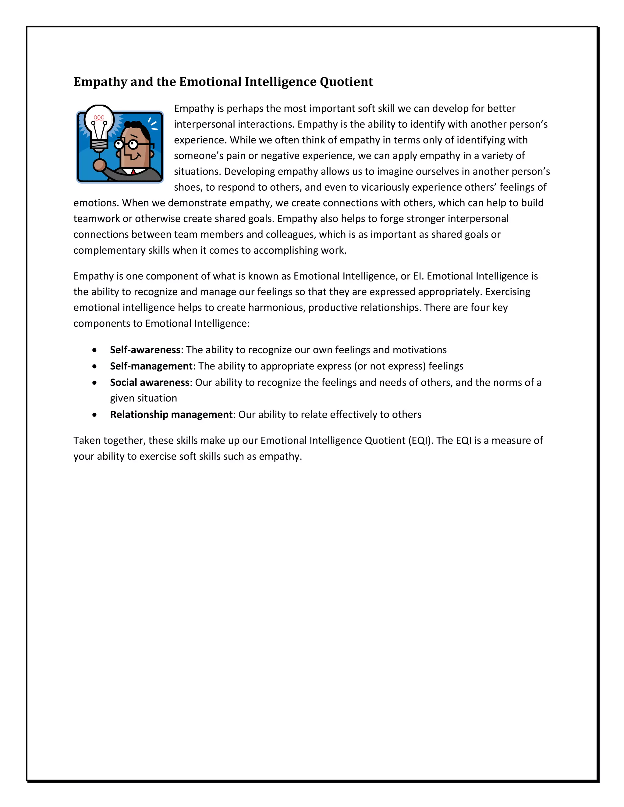Empathy and the Emotional Intelligence Quotient
Empathy is perhaps the most important soft skill we can develop for better
interpersonal interactions. Empathy is the ability to identify with another person’s
experience. While we often think of empathy in terms only of identifying with
someone’s pain or negative experience, we can apply empathy in a variety of
situations. Developing empathy allows us to imagine ourselves in another person’s
shoes, to respond to others, and even to vicariously experience others’ feelings of
emotions. When we demonstrate empathy, we create connections with others, which can help to build
teamwork or otherwise create shared goals. Empathy also helps to forge stronger interpersonal
connections between team members and colleagues, which is as important as shared goals or
complementary skills when it comes to accomplishing work.
Empathy is one component of what is known as Emotional Intelligence, or EI. Emotional Intelligence is
the ability to recognize and manage our feelings so that they are expressed appropriately. Exercising
emotional intelligence helps to create harmonious, productive relationships. There are four key
components to Emotional Intelligence:
• Self-awareness: The ability to recognize our own feelings and motivations
• Self-management: The ability to appropriate express (or not express) feelings
• Social awareness: Our ability to recognize the feelings and needs of others, and the norms of a
given situation
• Relationship management: Our ability to relate effectively to others
Taken together, these skills make up our Emotional Intelligence Quotient (EQI). The EQI is a measure of
your ability to exercise soft skills such as empathy.
 