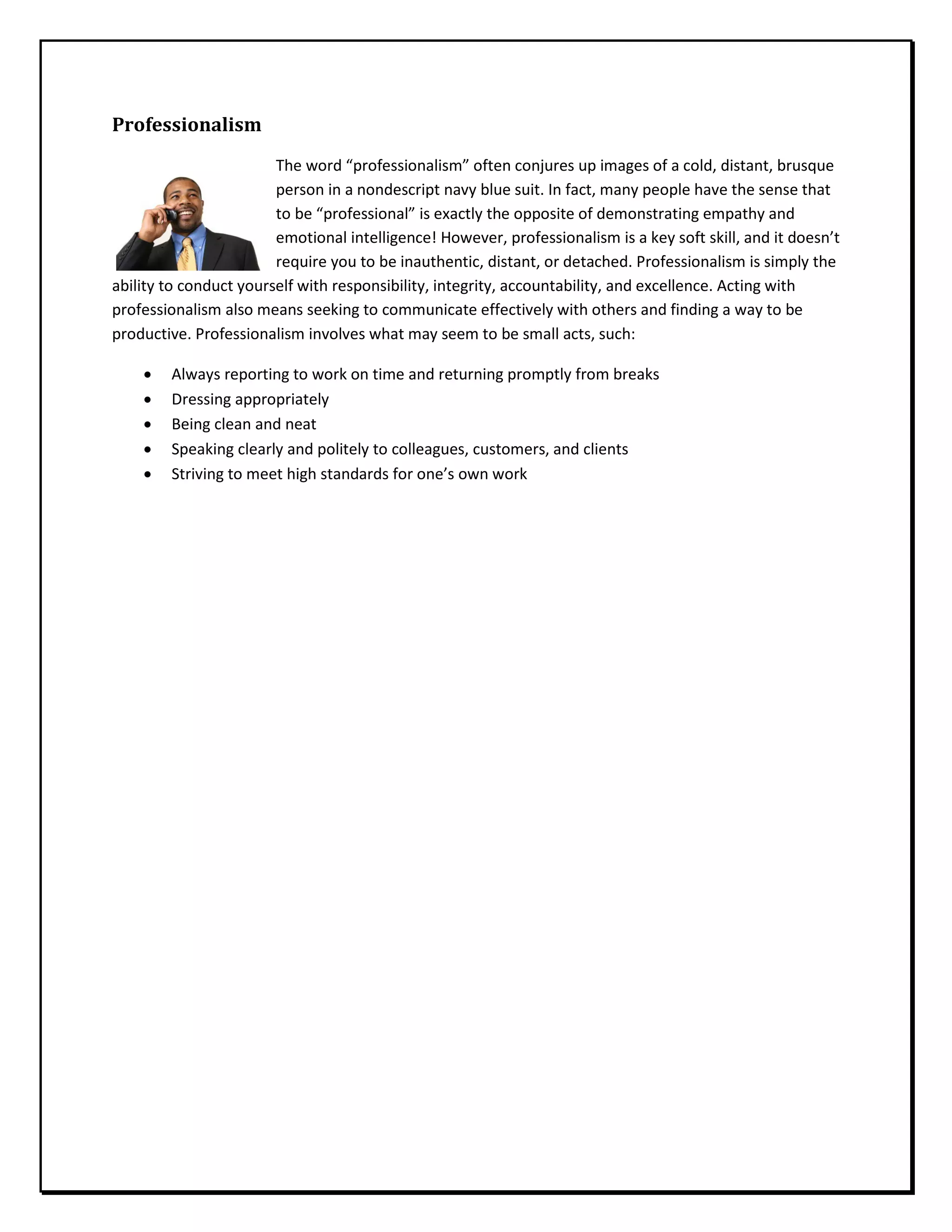 Professionalism
The word “professionalism” often conjures up images of a cold, distant, brusque
person in a nondescript navy blue suit. In fact, many people have the sense that
to be “professional” is exactly the opposite of demonstrating empathy and
emotional intelligence! However, professionalism is a key soft skill, and it doesn’t
require you to be inauthentic, distant, or detached. Professionalism is simply the
ability to conduct yourself with responsibility, integrity, accountability, and excellence. Acting with
professionalism also means seeking to communicate effectively with others and finding a way to be
productive. Professionalism involves what may seem to be small acts, such:
• Always reporting to work on time and returning promptly from breaks
• Dressing appropriately
• Being clean and neat
• Speaking clearly and politely to colleagues, customers, and clients
• Striving to meet high standards for one’s own work
 