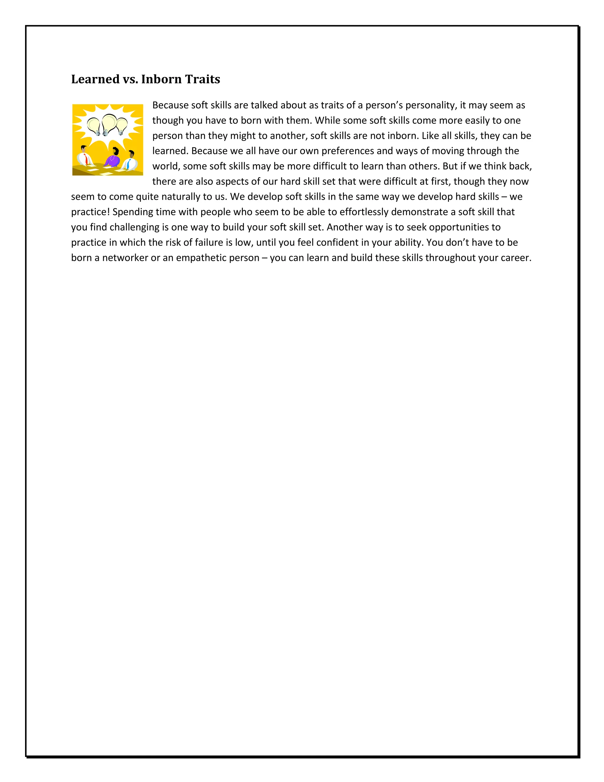 Learned vs. Inborn Traits
Because soft skills are talked about as traits of a person’s personality, it may seem as
though you have to born with them. While some soft skills come more easily to one
person than they might to another, soft skills are not inborn. Like all skills, they can be
learned. Because we all have our own preferences and ways of moving through the
world, some soft skills may be more difficult to learn than others. But if we think back,
there are also aspects of our hard skill set that were difficult at first, though they now
seem to come quite naturally to us. We develop soft skills in the same way we develop hard skills – we
practice! Spending time with people who seem to be able to effortlessly demonstrate a soft skill that
you find challenging is one way to build your soft skill set. Another way is to seek opportunities to
practice in which the risk of failure is low, until you feel confident in your ability. You don’t have to be
born a networker or an empathetic person – you can learn and build these skills throughout your career.
 