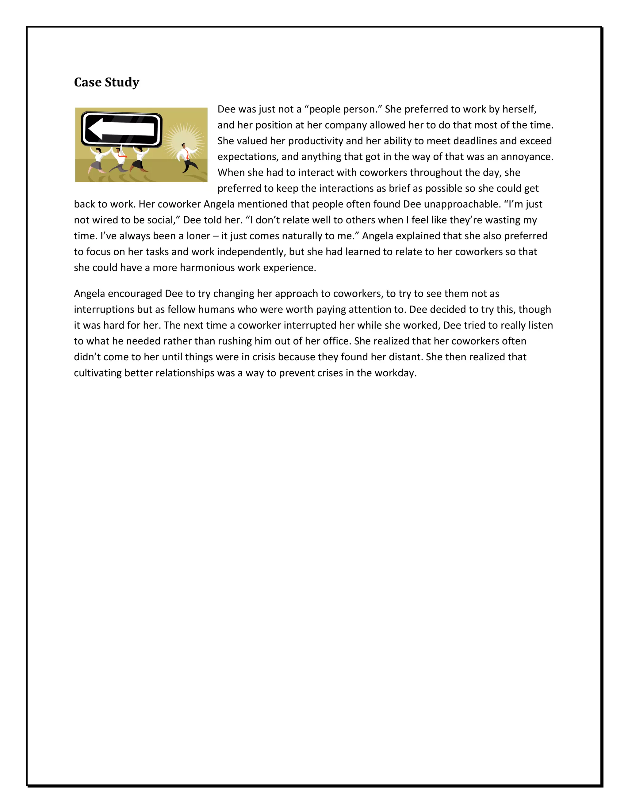 Case Study
Dee was just not a “people person.” She preferred to work by herself,
and her position at her company allowed her to do that most of the time.
She valued her productivity and her ability to meet deadlines and exceed
expectations, and anything that got in the way of that was an annoyance.
When she had to interact with coworkers throughout the day, she
preferred to keep the interactions as brief as possible so she could get
back to work. Her coworker Angela mentioned that people often found Dee unapproachable. “I’m just
not wired to be social,” Dee told her. “I don’t relate well to others when I feel like they’re wasting my
time. I’ve always been a loner – it just comes naturally to me.” Angela explained that she also preferred
to focus on her tasks and work independently, but she had learned to relate to her coworkers so that
she could have a more harmonious work experience.
Angela encouraged Dee to try changing her approach to coworkers, to try to see them not as
interruptions but as fellow humans who were worth paying attention to. Dee decided to try this, though
it was hard for her. The next time a coworker interrupted her while she worked, Dee tried to really listen
to what he needed rather than rushing him out of her office. She realized that her coworkers often
didn’t come to her until things were in crisis because they found her distant. She then realized that
cultivating better relationships was a way to prevent crises in the workday.
 