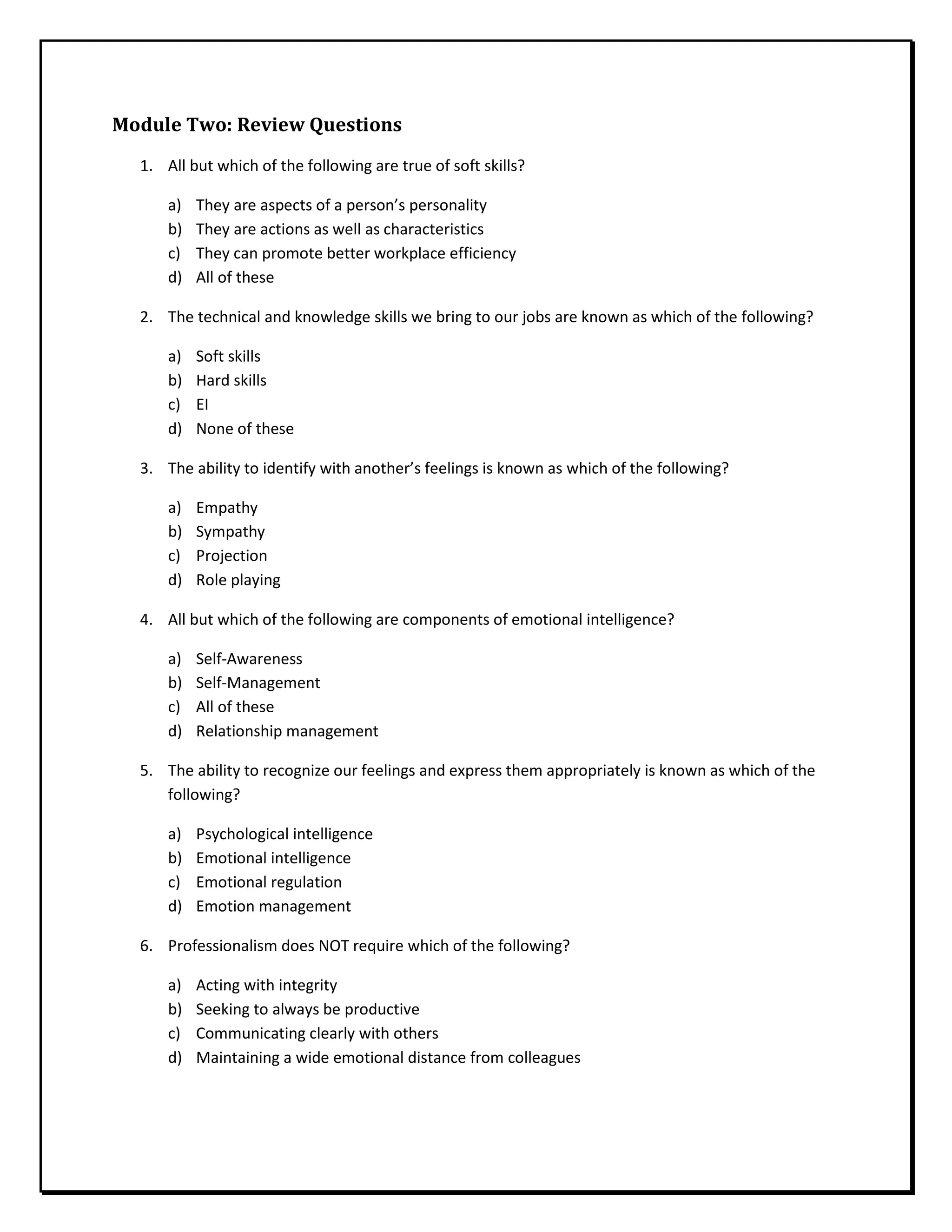 Module Two: Review Questions
1. All but which of the following are true of soft skills?
a) They are aspects of a person’s personality
b) They are actions as well as characteristics
c) They can promote better workplace efficiency
d) All of these
2. The technical and knowledge skills we bring to our jobs are known as which of the following?
a) Soft skills
b) Hard skills
c) EI
d) None of these
3. The ability to identify with another’s feelings is known as which of the following?
a) Empathy
b) Sympathy
c) Projection
d) Role playing
4. All but which of the following are components of emotional intelligence?
a) Self-Awareness
b) Self-Management
c) All of these
d) Relationship management
5. The ability to recognize our feelings and express them appropriately is known as which of the
following?
a) Psychological intelligence
b) Emotional intelligence
c) Emotional regulation
d) Emotion management
6. Professionalism does NOT require which of the following?
a) Acting with integrity
b) Seeking to always be productive
c) Communicating clearly with others
d) Maintaining a wide emotional distance from colleagues
 
